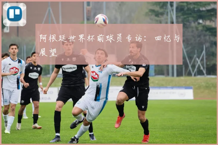 阿根廷世界杯前球员专访：回忆与展望