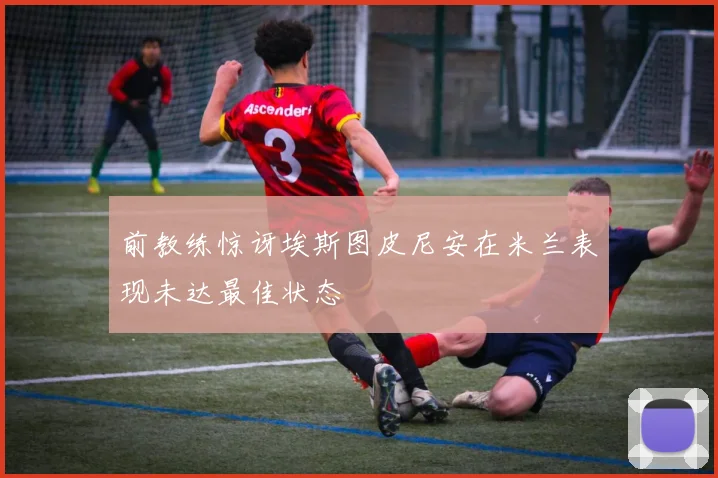 前教练惊讶埃斯图皮尼安在米兰表现未达最佳状态