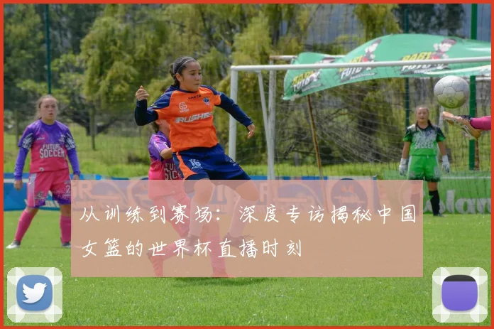 从训练到赛场：深度专访揭秘中国女篮的世界杯直播时刻